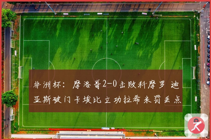 非洲杯：摩洛哥2-0击败科摩罗 迪亚斯破门卡埃比立功拉希米罚丢点球