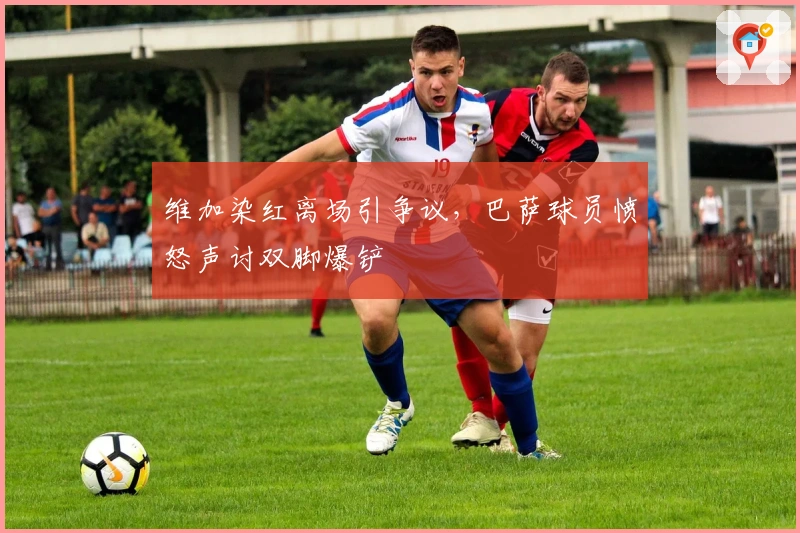 维加染红离场引争议，巴萨球员愤怒声讨双脚爆铲