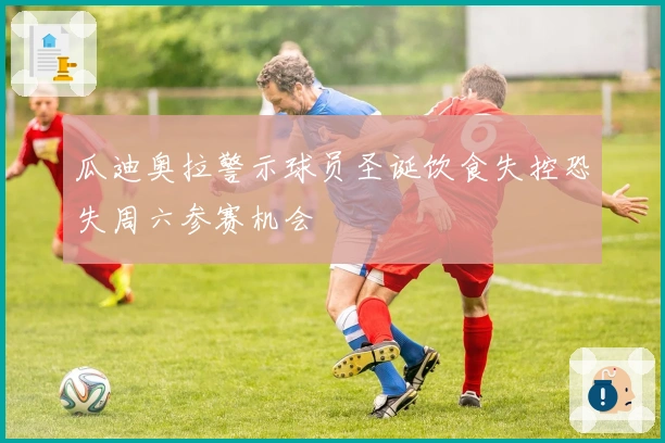 瓜迪奥拉警示球员圣诞饮食失控恐失周六参赛机会