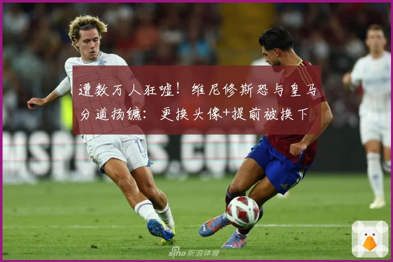 遭数万人狂嘘！维尼修斯恐与皇马分道扬镳：更换头像+提前被换下